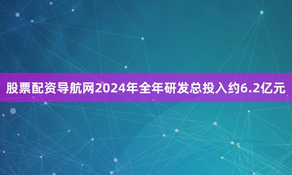 股票配资导航网2024年全年研发总投入约6.2亿元